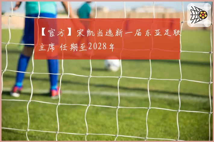 【官方】宋凯当选新一届东亚足联主席 任期至2028年