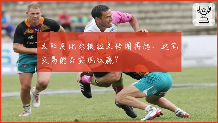 太阳用比尔换拉文传闻再起，这笔交易能否实现双赢？
