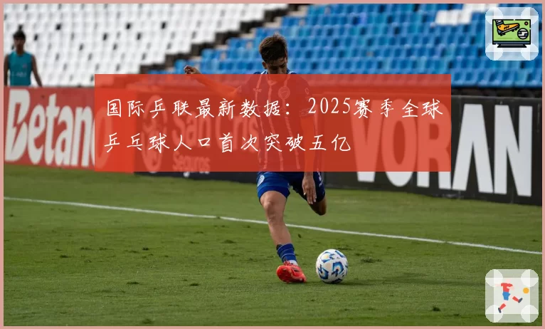 国际乒联最新数据：2025赛季全球乒乓球人口首次突破五亿