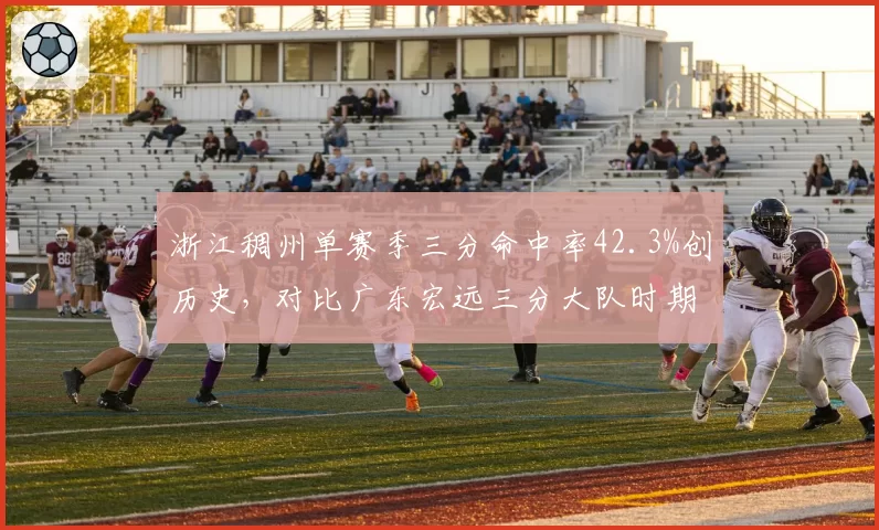 浙江稠州单赛季三分命中率42.3%创历史，对比广东宏远三分大队时期40.1%的投射革命