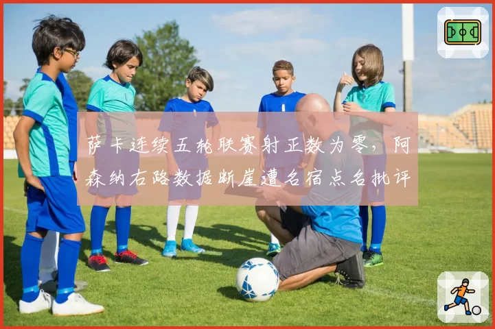 萨卡连续五轮联赛射正数为零,阿森纳右路数据断崖遭名宿点名批评