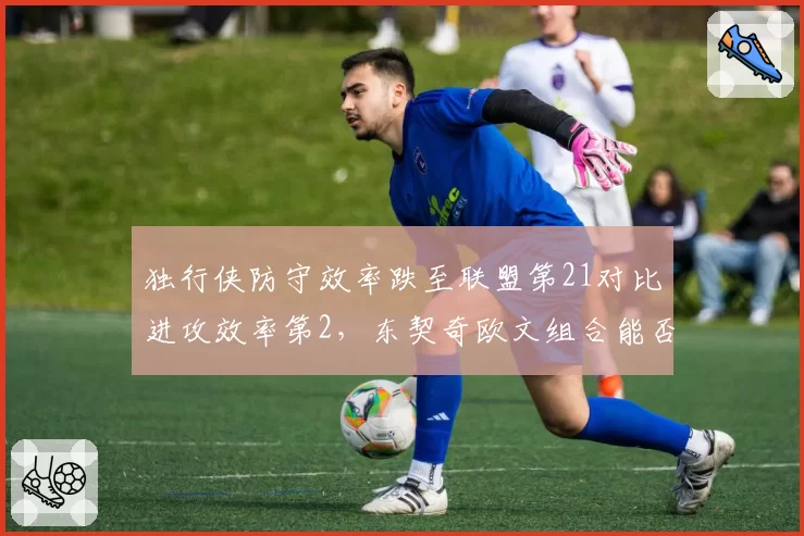 独行侠防守效率跌至联盟第21对比进攻效率第2，东契奇欧文组合能否弥补短板冲前四？