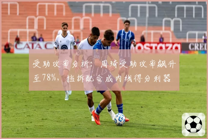受助攻率分析：周琦受助攻率飙升至78%，挡拆配合成内线得分利器