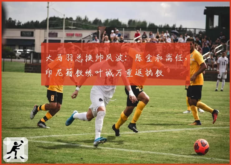 大马羽总换帅风波：陈金和离任，印尼籍教练叶诚万重返执教