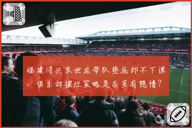 福建浔兴朱世龙带队垫底却不下课，俱乐部摆烂策略是否另有隐情？