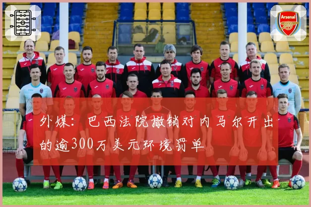 外媒:巴西法院撤销对内马尔开出的逾300万美元环境罚单